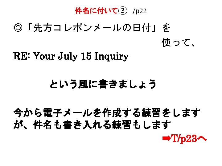 件名に付いて③　/p 22 ◎「先方コレポンメールの日付」を 　　　　　　　　使って、 RE: Your July 15 Inquiry という風に書きましょう 今から電子メールを作成する練習をします が、件名も書き入れる練習もします 　　　　　　　　➡T/p 23へ