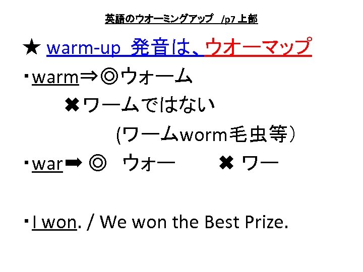 英語のウオーミングアップ　/p 7 上部 ★ warm-up 発音は、ウオーマップ ・warm⇒◎ウォーム 　　　✖ワームではない 　　　　　　　(ワームworm毛虫等） ・war➡ ◎　ウォー　　　✖ ワー ・I won.