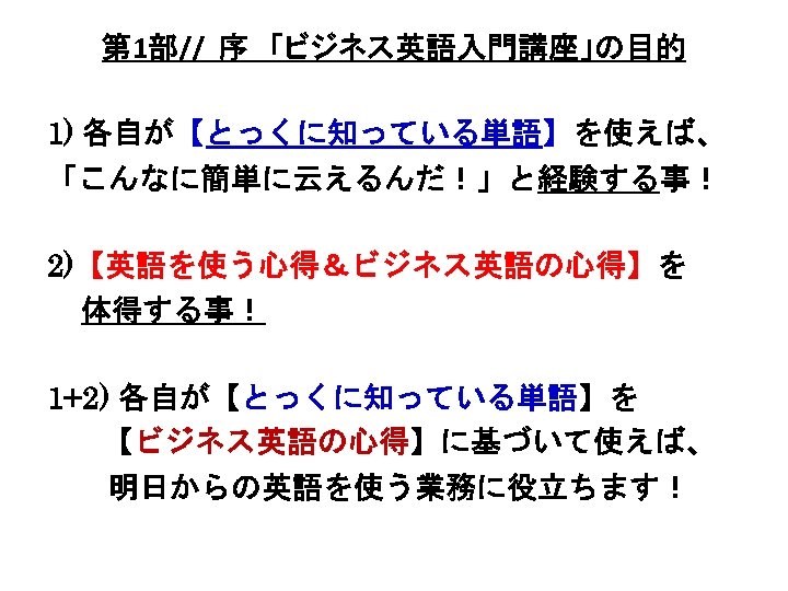 第 1部// 序　「ビジネス英語入門講座」の目的 1) 各自が【とっくに知っている単語】を使えば、 「こんなに簡単に云えるんだ！」と経験する事！ 2)【英語を使う心得＆ビジネス英語の心得】を 体得する事！ 1+2) 各自が【とっくに知っている単語】を 　 【ビジネス英語の心得】に基づいて使えば、 　　明日からの英語を使う業務に役立ちます！ 