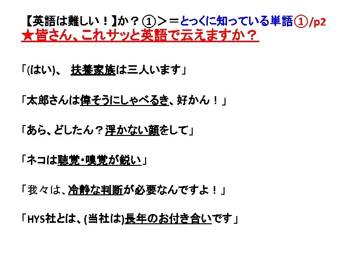 【英語は難しい！】か？①＞＝とっくに知っている単語①/p 2 ★皆さん、これサッと英語で云えますか？ 「(はい)、　扶養家族は三人います」 「太郎さんは偉そうにしゃべるき、好かん！」 「あら、どしたん？浮かない顔をして」 「ネコは聴覚・嗅覚が鋭い」 「我々は、冷静な判断が必要なんですよ！」 「HYS社とは、(当社は)長年のお付き合いです」 