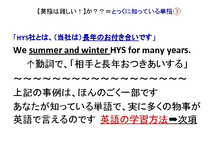 【英語は難しい！】か？？＝とっくに知っている単語③ 「HYS社とは、（当社は）長年のお付き合いです」 We summer and winter HYS for many years. ↑動詞で、「相手と長年おつきあいする」 ～～～～～～～～～ 上記の事例は、ほんのごく一部です あなたが知っている単語で、実に多くの物事が