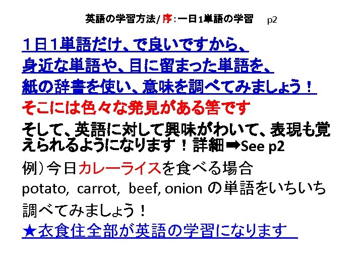 英語の学習方法/ 序：一日 1単語の学習　　p 2 １日１単語だけ、で良いですから、 身近な単語や、目に留まった単語を、 紙の辞書を使い、意味を調べてみましょう！ そこには色々な発見がある筈です そして、英語に対して興味がわいて、表現も覚 えられるようになります！詳細➡See p 2 例）今日カレーライスを食べる場合 potato,