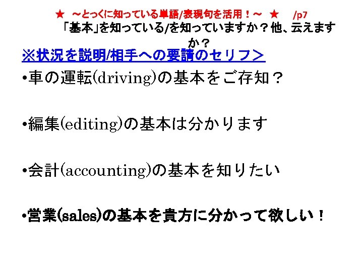 ★　～とっくに知っている単語/表現句を活用！～　★　　/p 7 「基本」を知っている/を知っていますか？他、云えます か？ ※状況を説明/相手への要請のセリフ＞ • 車の運転(driving)の基本をご存知？ • 編集(editing)の基本は分かります • 会計(accounting)の基本を知りたい • 営業(sales)の基本を貴方に分かって欲しい！ 