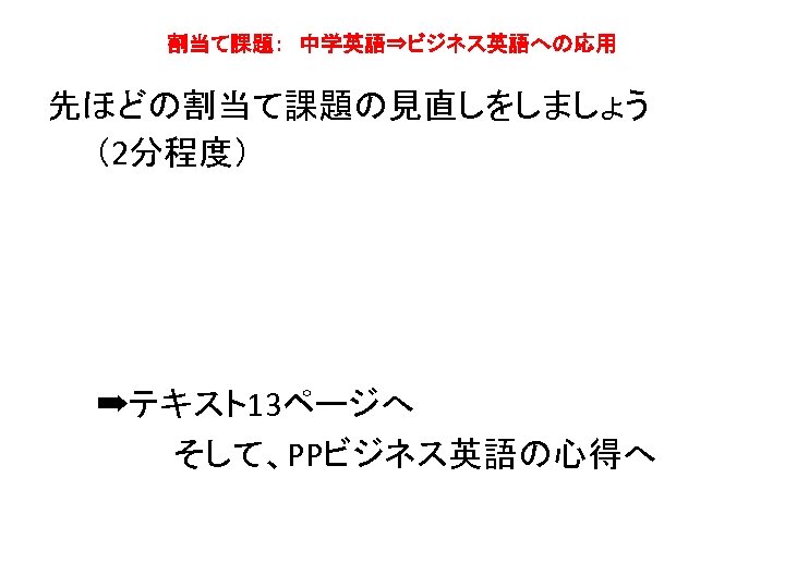 割当て課題：　中学英語⇒ビジネス英語への応用 先ほどの割当て課題の見直しをしましょう 　　（2分程度）　　 　　➡テキスト13ページへ そして、PPビジネス英語の心得へ 