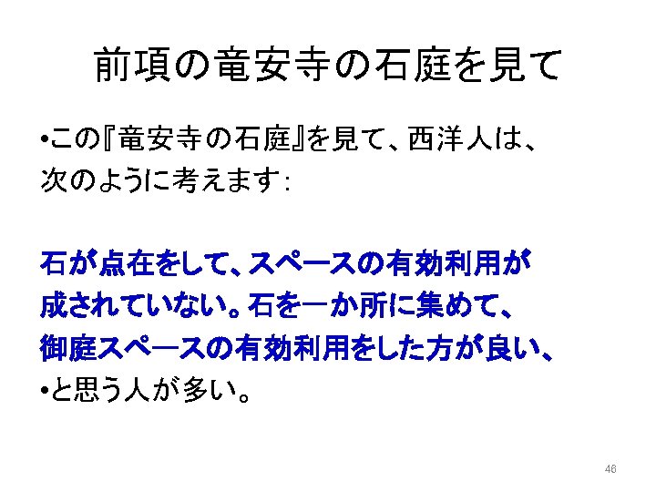 前項の竜安寺の石庭を見て • この『竜安寺の石庭』を見て、西洋人は、 次のように考えます： 石が点在をして、スペースの有効利用が 成されていない。石を一か所に集めて、 御庭スペースの有効利用をした方が良い、 • と思う人が多い。 46 
