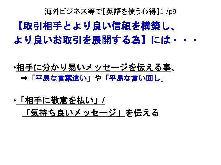 海外ビジネス等で【英語を使う心得】 1 /p 9 【取引相手とより良い信頼を構築し、 より良いお取引を展開する為】には・・・ • 相手に分かり易いメッセージを伝える事、 　⇒「平易な言葉遣い」や「平易な言い回し」 • 「相手に敬意を払い」/ 　「気持ち良いメッセージ」を伝える 