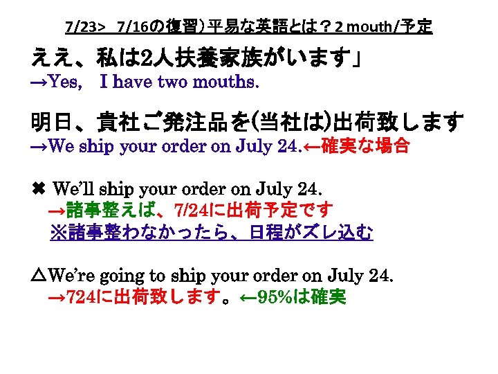 7/23> 7/16の復習）平易な英語とは？ 2 mouth/予定 ええ、私は 2人扶養家族がいます」 →Yes, 　I have two mouths. 明日、貴社ご発注品を(当社は)出荷致します →We ship