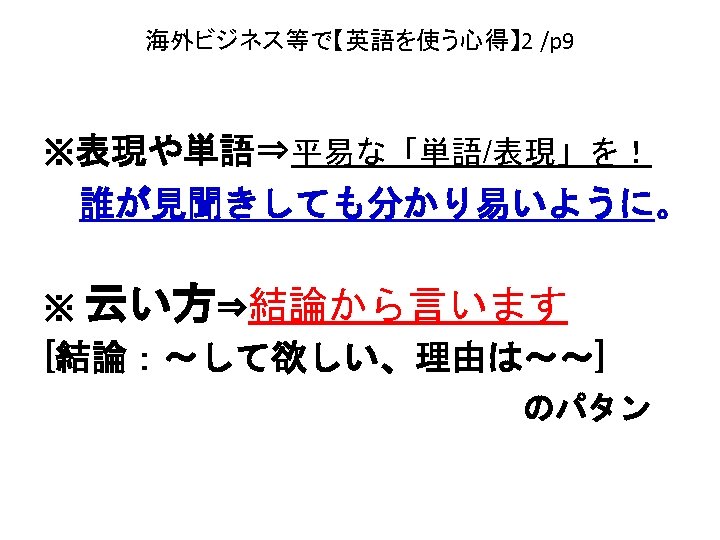 海外ビジネス等で【英語を使う心得】 2 /p 9 ※表現や単語⇒平易な「単語/表現」を！ 　誰が見聞きしても分かり易いように。 ※ 云い方⇒結論から言います　 [結論：～して欲しい、理由は～～] 　　　　　　　　のパタン 