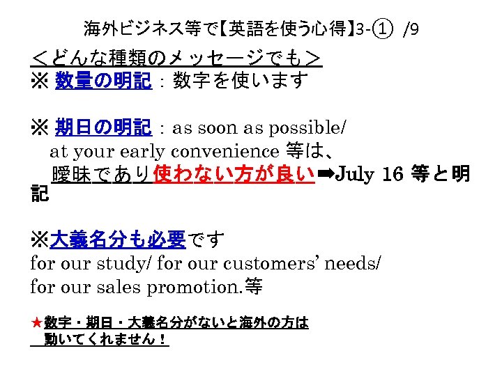 海外ビジネス等で【英語を使う心得】 3 -① /9 ＜どんな種類のメッセージでも＞ ※ 数量の明記：数字を使います ※ 期日の明記：as soon as possible/ 　at your