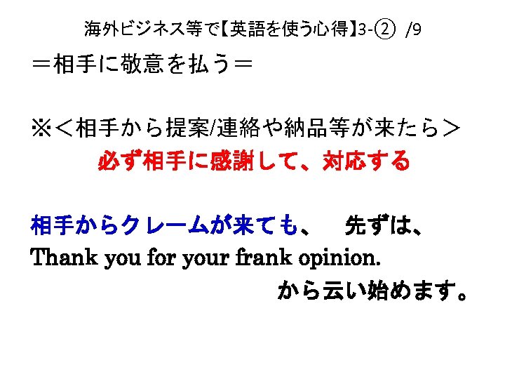 海外ビジネス等で【英語を使う心得】 3 -② /9 ＝相手に敬意を払う＝ ※＜相手から提案/連絡や納品等が来たら＞ 　　　必ず相手に感謝して、対応する 相手からクレームが来ても、　先ずは、 Thank you for your frank opinion.