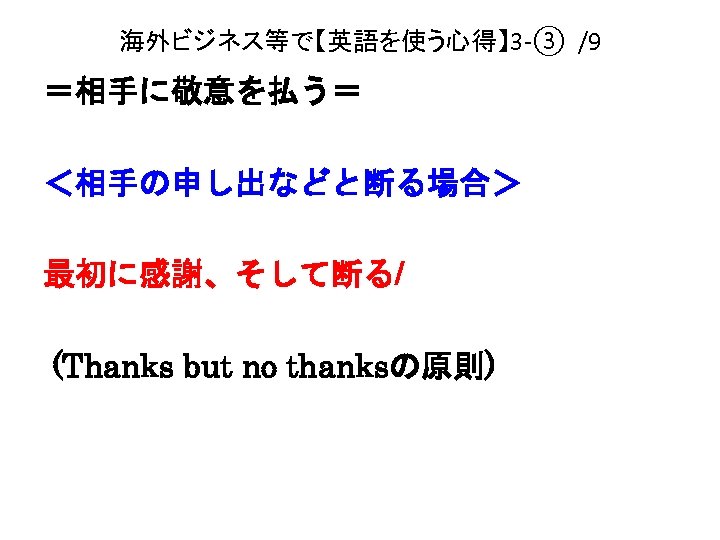 海外ビジネス等で【英語を使う心得】 3 -③ /9 ＝相手に敬意を払う＝ ＜相手の申し出などと断る場合＞ 最初に感謝、そして断る/ (Thanks but no thanksの原則) 