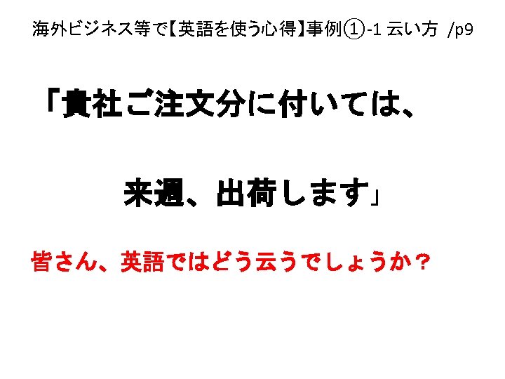 海外ビジネス等で【英語を使う心得】事例①-1 云い方 /p 9 「貴社ご注文分に付いては、 　　　来週、出荷します」 皆さん、英語ではどう云うでしょうか？ 