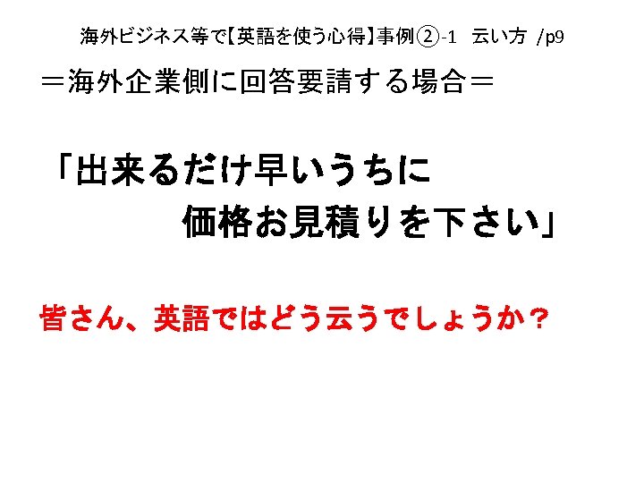 海外ビジネス等で【英語を使う心得】事例②-1　云い方 /p 9 ＝海外企業側に回答要請する場合＝ 「出来るだけ早いうちに 　　　　価格お見積りを下さい」 皆さん、英語ではどう云うでしょうか？ 