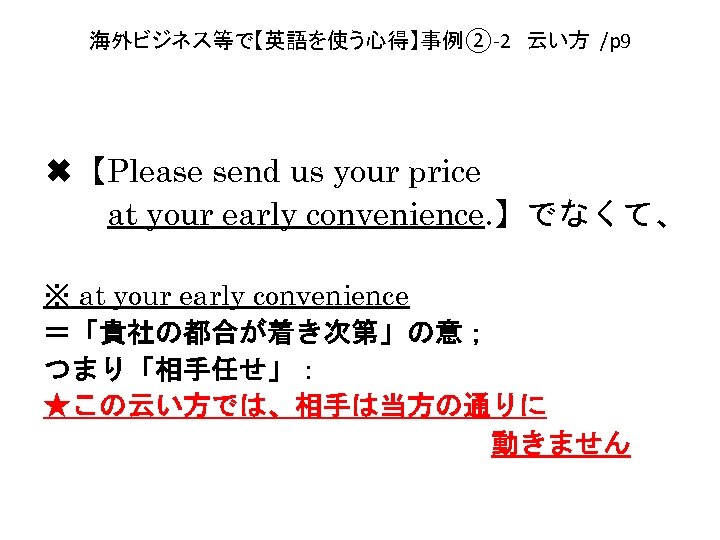 海外ビジネス等で【英語を使う心得】事例②-2　云い方 /p 9 ✖【Please send us your price 　　at your early convenience. 】でなくて、 ※