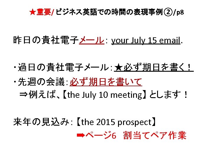 ★重要/ ビジネス英語での時間の表現事例②/p 8 昨日の貴社電子メール： your July 15 email. ・過日の貴社電子メール：★必ず期日を書く！ ・先週の会議：必ず期日を書いて 　⇒例えば、【the July 10 meeting】