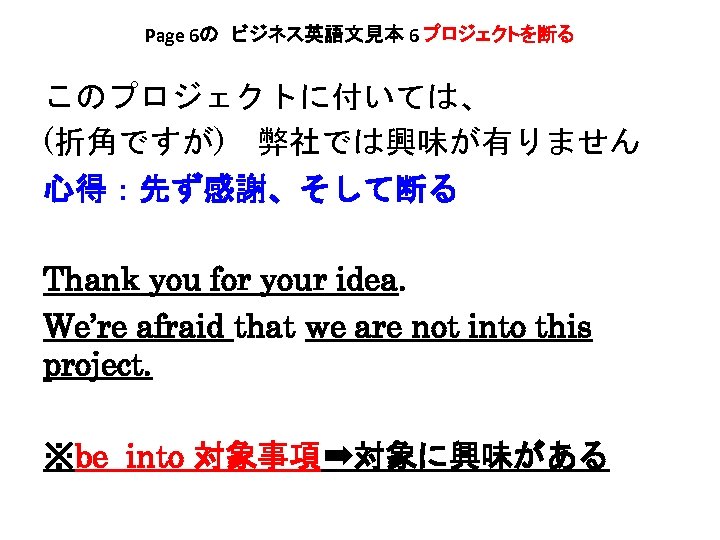 Page 6の　ビジネス英語文見本 6 プロジェクトを断る このプロジェクトに付いては、 (折角ですが)　弊社では興味が有りません 心得：先ず感謝、そして断る Thank you for your idea. We’re afraid