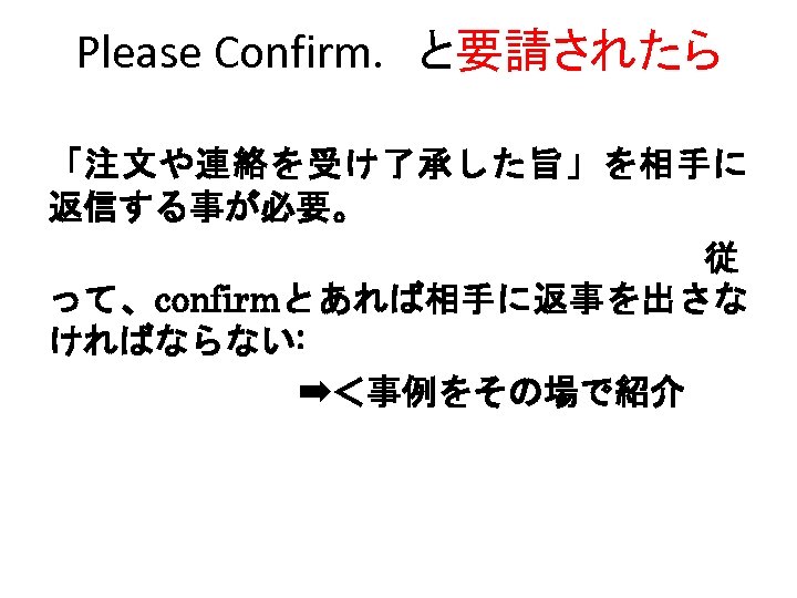 Please Confirm. 　と要請されたら 「注文や連絡を受け了承した旨」を相手に 返信する事が必要。 　　　　従 って、confirmとあれば相手に返事を出さな ければならない: 　　　　　　　➡＜事例をその場で紹介 