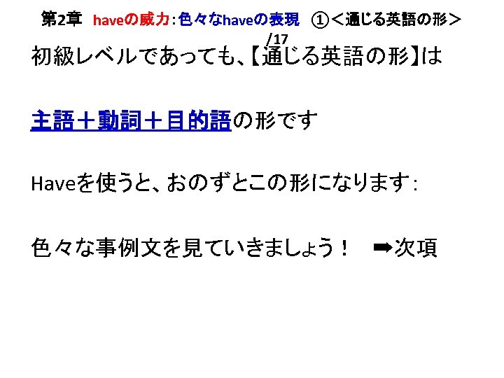 第 2章　haveの威力：色々なhaveの表現　①＜通じる英語の形＞ /17 初級レベルであっても、【通じる英語の形】は 主語＋動詞＋目的語の形です Haveを使うと、おのずとこの形になります： 色々な事例文を見ていきましょう！　➡次項 