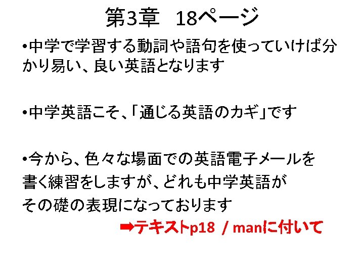 第 3章　18ページ • 中学で学習する動詞や語句を使っていけば分 かり易い、良い英語となります • 中学英語こそ、「通じる英語のカギ」です • 今から、色々な場面での英語電子メールを 書く練習をしますが、どれも中学英語が その礎の表現になっております 　　　　　➡テキストp 18 /