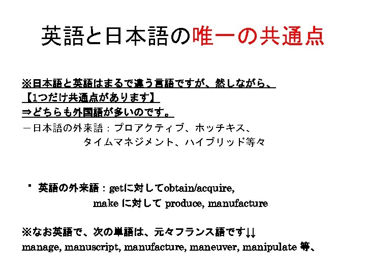 英語と日本語の唯一の共通点 ※日本語と英語はまるで違う言語ですが、然しながら、 【 1つだけ共通点があります】 ⇒どちらも外国語が多いのです。 －日本語の外来語：プロアクティブ、ホッチキス、 　　　　　　タイムマネジメント、ハイブリッド等々 ・英語の外来語：getに対してobtain/acquire, 　　　　　　　make に対して produce, manufacture ※なお英語で、次の単語は、元々フランス語です↓↓ manage,
