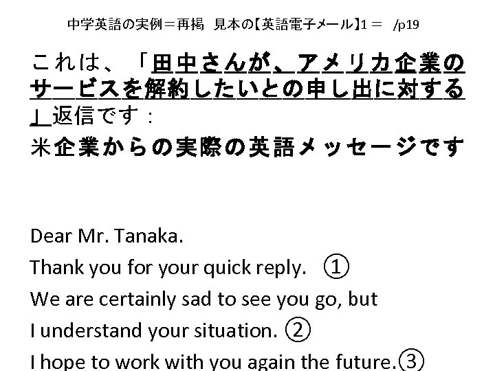 中学英語の実例＝再掲　見本の【英語電子メール】 1 ＝　/p 19　 これは、「田中さんが、アメリカ企業の サービスを解約したいとの申し出に対する 」返信です： 米企業からの実際の英語メッセージです Dear Mr. Tanaka. 　　 Thank you