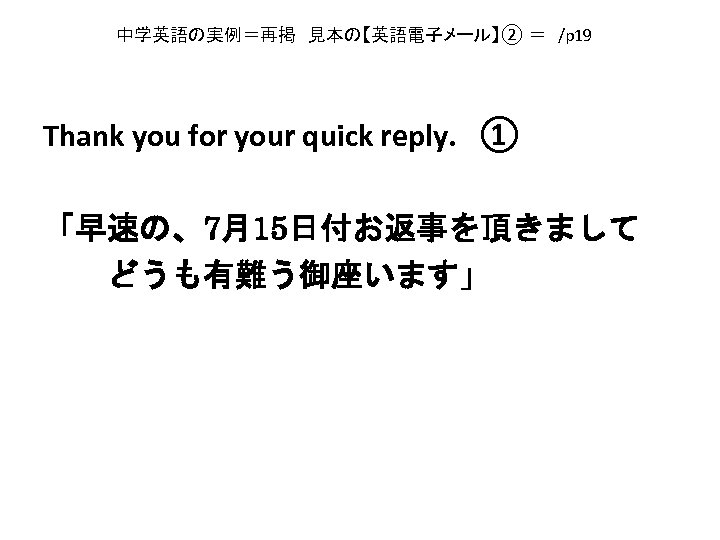 中学英語の実例＝再掲　見本の【英語電子メール】② ＝　/p 19　 Thank you for your quick reply. 　① 「早速の、7月15日付お返事を頂きまして 　　どうも有難う御座います」 