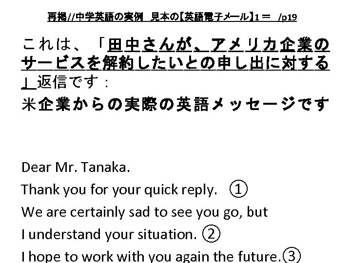 再掲//中学英語の実例　見本の【英語電子メール】 1 ＝　/p 19　 これは、「田中さんが、アメリカ企業の サービスを解約したいとの申し出に対する 」返信です： 米企業からの実際の英語メッセージです Dear Mr. Tanaka. 　　 Thank you