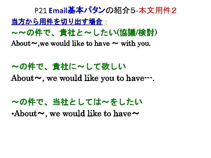 P 21 Email基本パタンの紹介５ -本文用件２ 当方から用件を切り出す場合： ～～の件で、貴社と～したい(協議/検討) About～, we would like to have ～ with