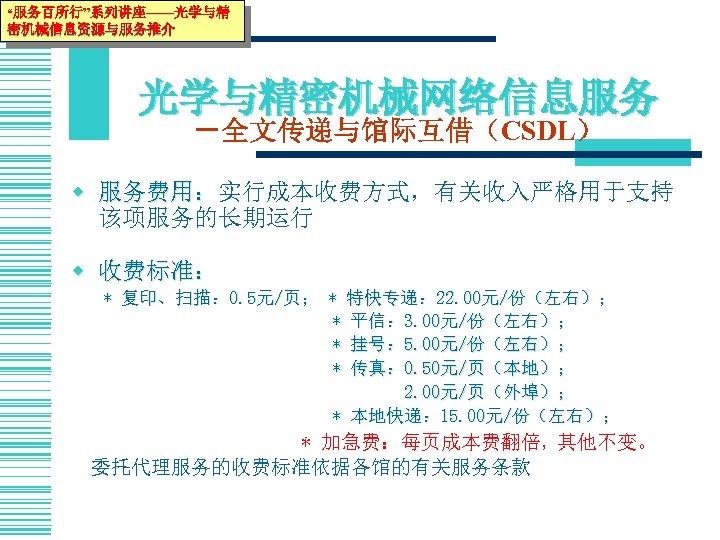 “服务百所行”系列讲座——光学与精 密机械信息资源与服务推介 光学与精密机械网络信息服务 －全文传递与馆际互借（CSDL） w 服务费用：实行成本收费方式，有关收入严格用于支持 服务费用： 该项服务的长期运行 w 收费标准： * 复印、扫描： 0. 5元/页；