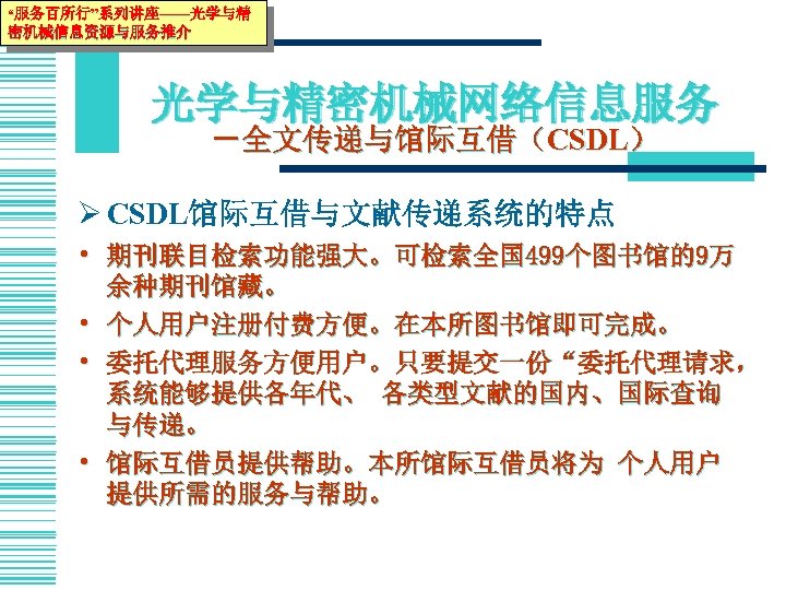 “服务百所行”系列讲座——光学与精 密机械信息资源与服务推介 光学与精密机械网络信息服务 －全文传递与馆际互借（CSDL） Ø CSDL馆际互借与文献传递系统的特点 • 期刊联目检索功能强大。可检索全国 499个图书馆的9万 余种期刊馆藏。 • 个人用户注册付费方便。在本所图书馆即可完成。 • 委托代理服务方便用户。只要提交一份“委托代理请求，