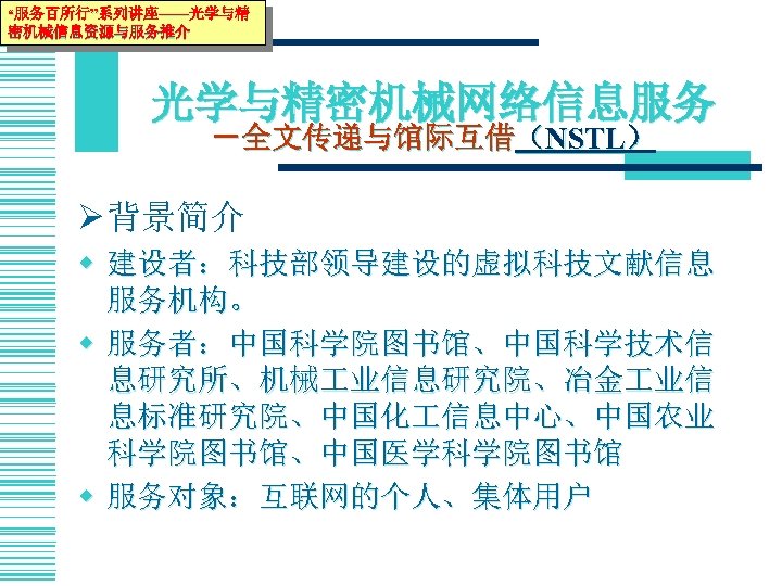 “服务百所行”系列讲座——光学与精 密机械信息资源与服务推介 光学与精密机械网络信息服务 －全文传递与馆际互借（NSTL） Ø 背景简介 w 建设者：科技部领导建设的虚拟科技文献信息 服务机构。 w 服务者：中国科学院图书馆、中国科学技术信 息研究所、机械 业信息研究院、冶金 业信