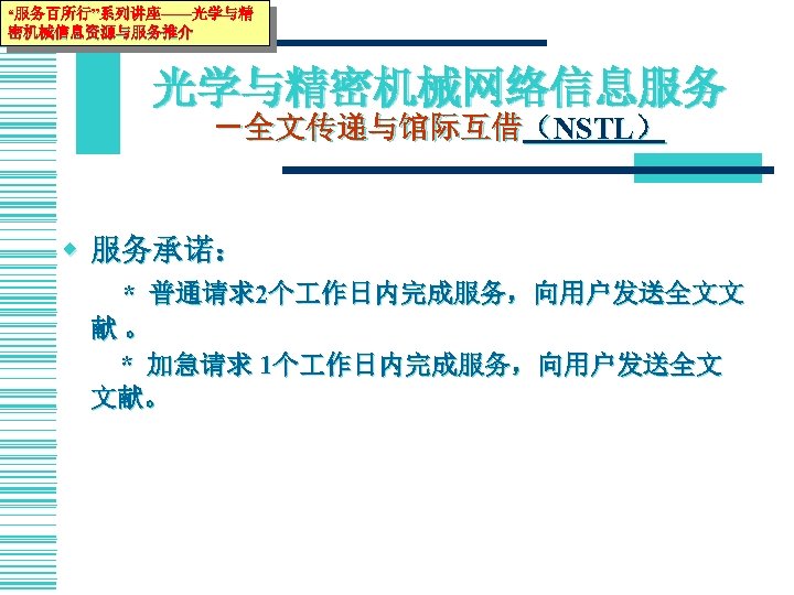 “服务百所行”系列讲座——光学与精 密机械信息资源与服务推介 光学与精密机械网络信息服务 －全文传递与馆际互借（NSTL） w 服务承诺： * 普通请求2个 作日内完成服务，向用户发送全文文 献。 * 加急请求 1个 作日内完成服务，向用户发送全文