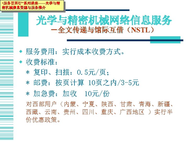 “服务百所行”系列讲座——光学与精 密机械信息资源与服务推介 光学与精密机械网络信息服务 －全文传递与馆际互借（NSTL） w 服务费用：实行成本收费方式。 w 收费标准： * 复印、扫描： 0. 5元/页； * 邮费：按页计算