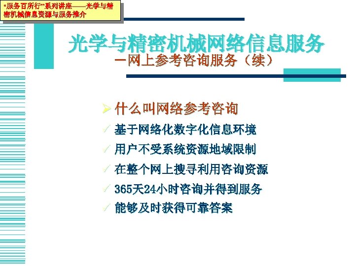 “服务百所行”系列讲座——光学与精 密机械信息资源与服务推介 光学与精密机械网络信息服务 －网上参考咨询服务（续） Ø 什么叫网络参考咨询 ü 基于网络化数字化信息环境 ü 用户不受系统资源地域限制 ü 在整个网上搜寻利用咨询资源 ü 365天