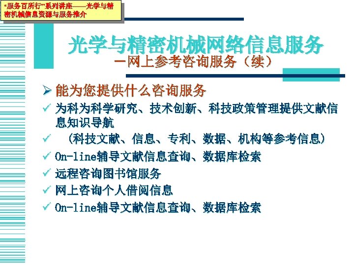 “服务百所行”系列讲座——光学与精 密机械信息资源与服务推介 光学与精密机械网络信息服务 －网上参考咨询服务（续） Ø 能为您提供什么咨询服务 ü 为科为科学研究、技术创新、科技政策管理提供文献信 息知识导航 ü (科技文献、信息、专利、数据、机构等参考信息) ü On-line辅导文献信息查询、数据库检索 ü