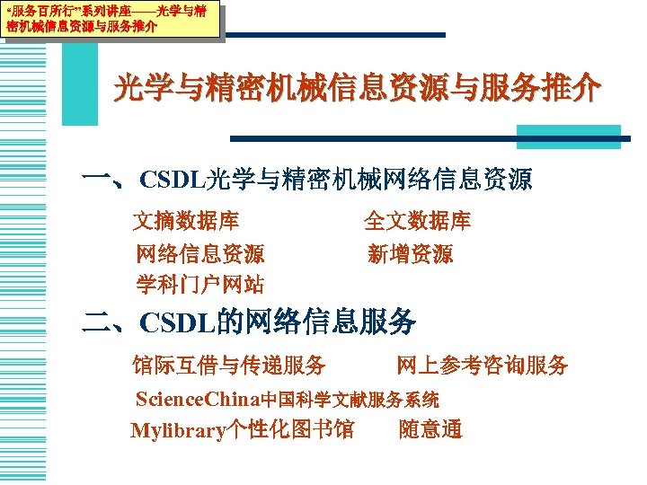“服务百所行”系列讲座——光学与精 密机械信息资源与服务推介 光学与精密机械信息资源与服务推介 一、CSDL光学与精密机械网络信息资源 文摘数据库 全文数据库 网络信息资源 学科门户网站 新增资源 二、CSDL的网络信息服务 馆际互借与传递服务 网上参考咨询服务 Science. China中国科学文献服务系统