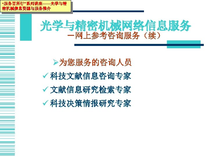 “服务百所行”系列讲座——光学与精 密机械信息资源与服务推介 光学与精密机械网络信息服务 －网上参考咨询服务（续） Ø为您服务的咨询人员 ü 科技文献信息咨询专家 ü 文献信息研究检索专家 ü 科技决策情报研究专家 