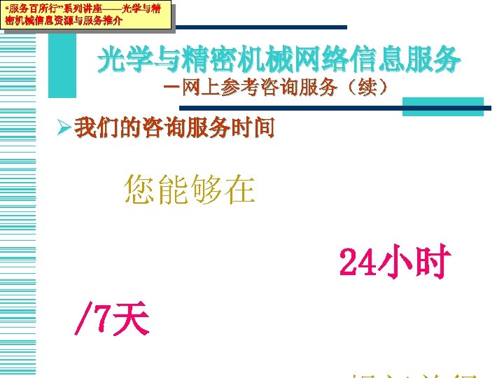“服务百所行”系列讲座——光学与精 密机械信息资源与服务推介 光学与精密机械网络信息服务 －网上参考咨询服务（续） Ø 我们的咨询服务时间 　　您能够在 　　　24小时 /7天 