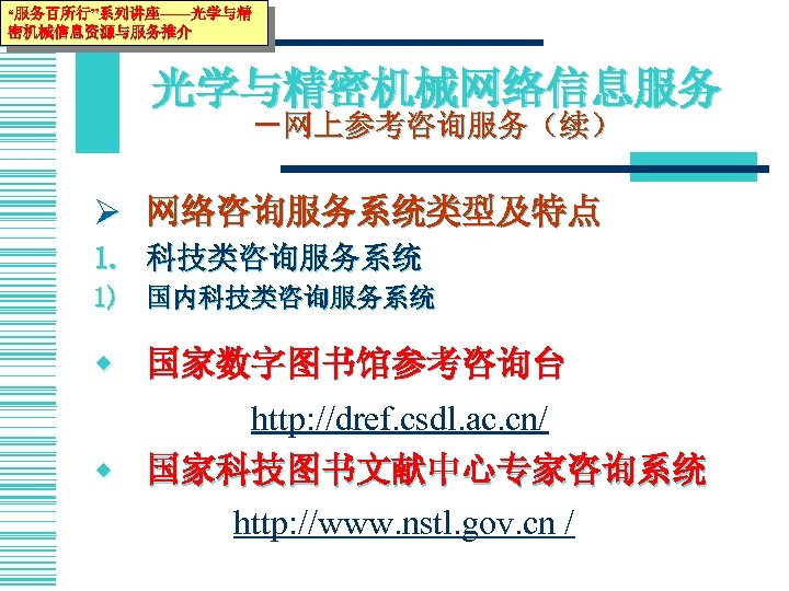 “服务百所行”系列讲座——光学与精 密机械信息资源与服务推介 光学与精密机械网络信息服务 －网上参考咨询服务（续） Ø 网络咨询服务系统类型及特点 1. 科技类咨询服务系统 1) 国内科技类咨询服务系统 w 国家数字图书馆参考咨询台 http: //dref.