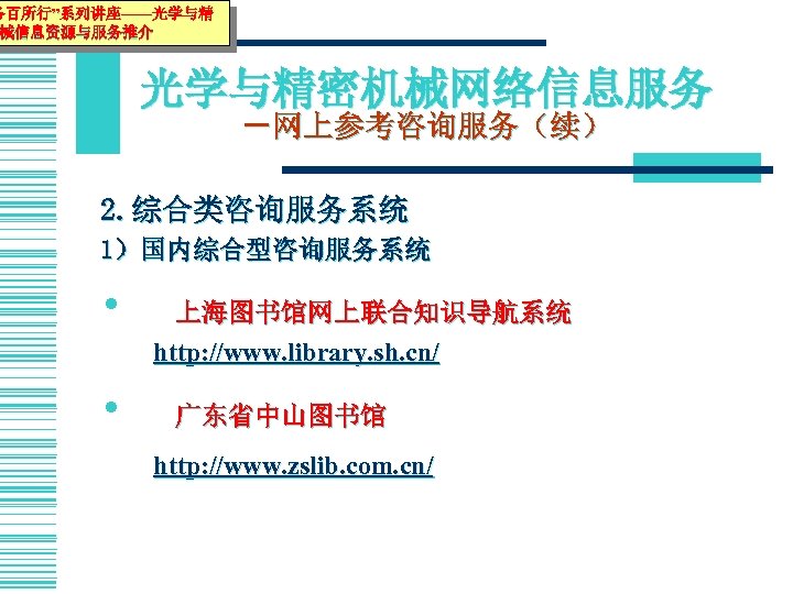 务百所行”系列讲座——光学与精 械信息资源与服务推介 光学与精密机械网络信息服务 －网上参考咨询服务（续） 2. 综合类咨询服务系统 1）国内综合型咨询服务系统 • • 上海图书馆网上联合知识导航系统 http: //www. library. sh.