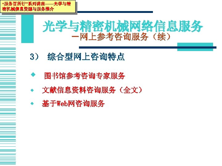 “服务百所行”系列讲座——光学与精 密机械信息资源与服务推介 光学与精密机械网络信息服务 －网上参考咨询服务（续） 3） 综合型网上咨询特点 w 图书馆参考咨询专家服务 w 文献信息资料咨询服务（全文） w 基于Web网咨询服务 