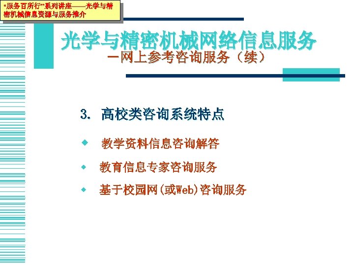 “服务百所行”系列讲座——光学与精 密机械信息资源与服务推介 光学与精密机械网络信息服务 －网上参考咨询服务（续） 3. 高校类咨询系统特点 w 教学资料信息咨询解答 w 教育信息专家咨询服务 w 基于校园网(或Web)咨询服务 