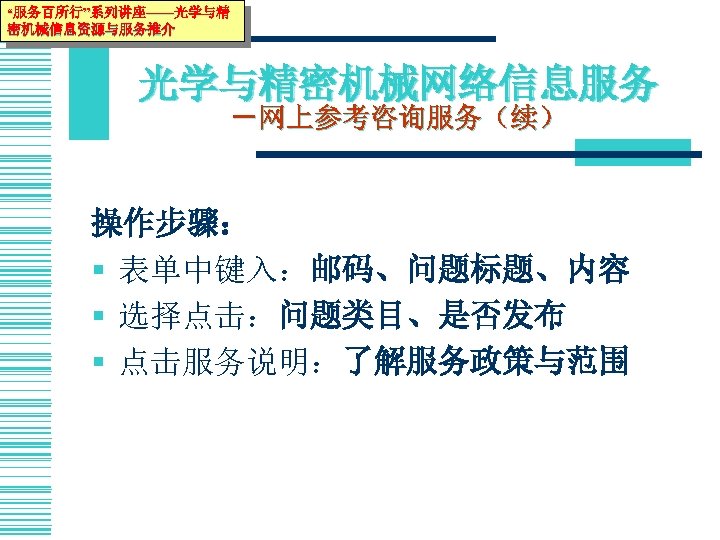 “服务百所行”系列讲座——光学与精 密机械信息资源与服务推介 光学与精密机械网络信息服务 －网上参考咨询服务（续） 操作步骤： § 表单中键入：邮码、问题标题、内容 § 选择点击：问题类目、是否发布 § 点击服务说明：了解服务政策与范围 