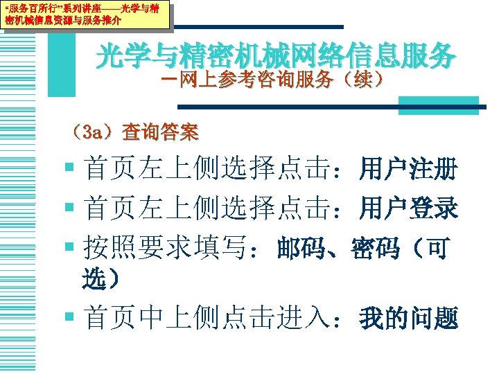 “服务百所行”系列讲座——光学与精 密机械信息资源与服务推介 光学与精密机械网络信息服务 －网上参考咨询服务（续） （3 a）查询答案 § 首页左上侧选择点击：用户注册 § 首页左上侧选择点击：用户登录 § 按照要求填写：邮码、密码（可 选） §