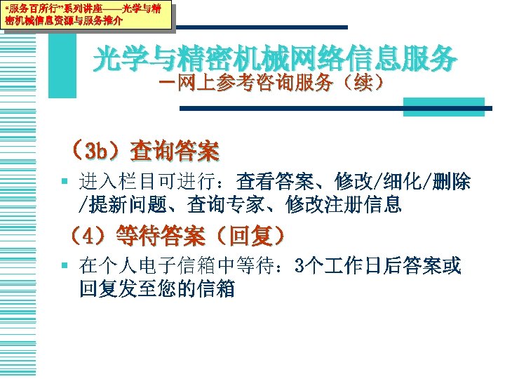 “服务百所行”系列讲座——光学与精 密机械信息资源与服务推介 光学与精密机械网络信息服务 －网上参考咨询服务（续） （3 b）查询答案 § 进入栏目可进行：查看答案、修改/细化/删除 /提新问题、查询专家、修改注册信息 （4）等待答案（回复） § 在个人电子信箱中等待： 3个 作日后答案或