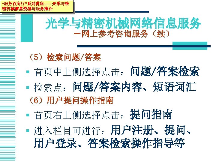 “服务百所行”系列讲座——光学与精 密机械信息资源与服务推介 光学与精密机械网络信息服务 －网上参考咨询服务（续） （5）检索问题/答案 § 首页中上侧选择点击：问题/答案检索 § 检索点：问题/答案内容、短语词汇 （6）用户提问操作指南 § 首页右上侧选择点击：提问指南 § 进入栏目可进行：用户注册、提问、
