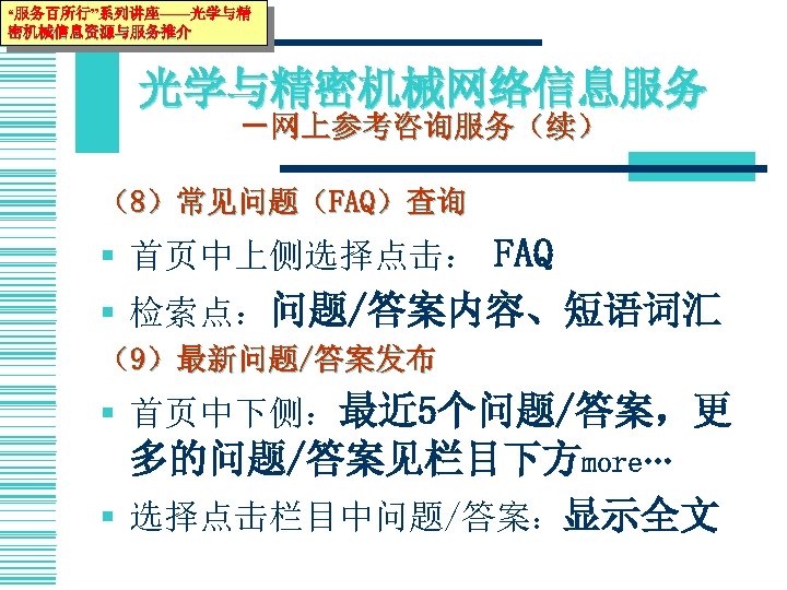“服务百所行”系列讲座——光学与精 密机械信息资源与服务推介 光学与精密机械网络信息服务 －网上参考咨询服务（续） （8）常见问题（FAQ）查询 § 首页中上侧选择点击： FAQ § 检索点：问题/答案内容、短语词汇 （9）最新问题/答案发布 § 首页中下侧：最近 5个问题/答案，更