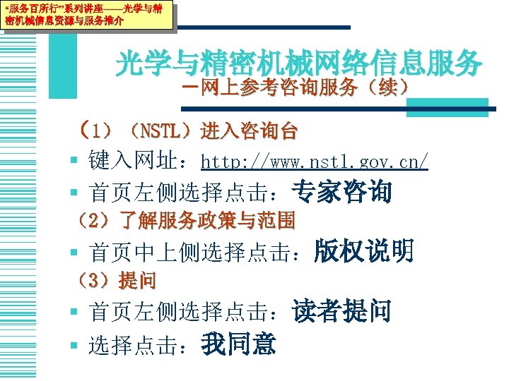 “服务百所行”系列讲座——光学与精 密机械信息资源与服务推介 光学与精密机械网络信息服务 －网上参考咨询服务（续） （1）（NSTL）进入咨询台 § 键入网址：http: //www. nstl. gov. cn/ § 首页左侧选择点击：专家咨询 （2）了解服务政策与范围