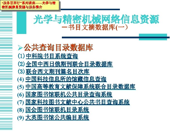“服务百所行”系列讲座——光学与精 密机械信息资源与服务推介 光学与精密机械网络信息资源 －书目文摘数据库(一） Ø 公共查询目录数据库 (1)中科院书目系统查询 (2)全国中西日俄期刊联合目录数据库 (3)联合西文期刊篇名目次库 (4) 中国科技信息所的馆藏信息查询 (5) 中国高等教育文献保障系统联合目录数据库 (6)