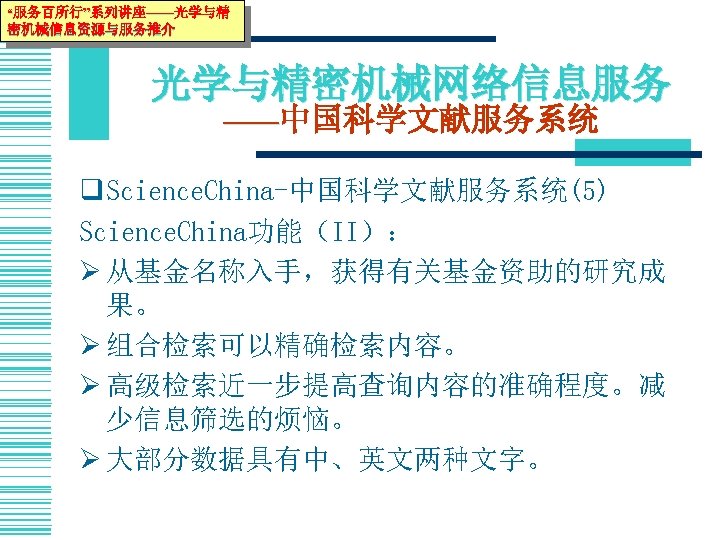 “服务百所行”系列讲座——光学与精 密机械信息资源与服务推介 光学与精密机械网络信息服务 ——中国科学文献服务系统 q Science. China-中国科学文献服务系统(5) Science. China功能（II）： Ø 从基金名称入手，获得有关基金资助的研究成 果。 Ø 组合检索可以精确检索内容。